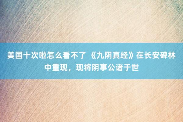 美国十次啦怎么看不了 《九阴真经》在长安碑林中重现，现将阴事公诸于世