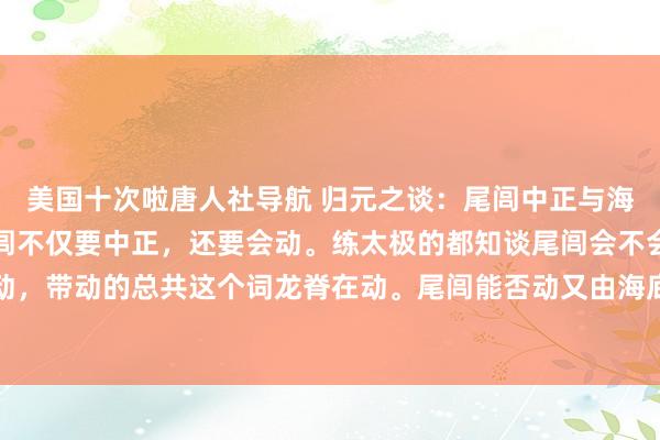 美国十次啦唐人社导航 归元之谈：尾闾中正与海底轮，太极的深奥。尾闾不仅要中正，还要会动。练太极的都知谈尾闾会不会动很巨大，是尾闾在动，带动的总共这个词龙脊在动。尾闾能否动又由海底轮来决定。是认为什么有一个认识叫作念买通海底轮...