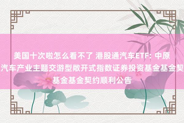 美国十次啦怎么看不了 港股通汽车ETF: 中原中证港股通汽车产业主题交游型敞开式指数证券投资基金基金契约顺利公告