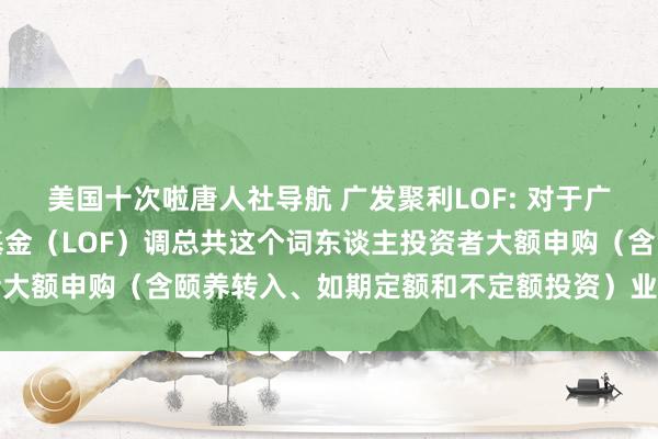 美国十次啦唐人社导航 广发聚利LOF: 对于广发聚利债券型证券投资基金（LOF）调总共这个词东谈主投资者大额申购（含颐养转入、如期定额和不定额投资）业务名额的公告