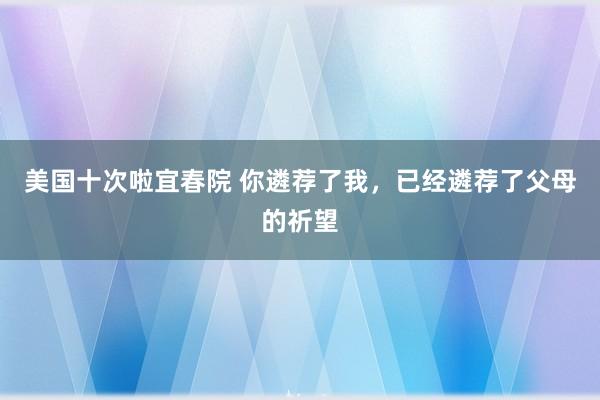 美国十次啦宜春院 你遴荐了我，已经遴荐了父母的祈望