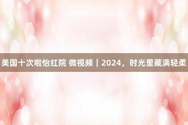 美国十次啦怡红院 微视频｜2024，时光里藏满轻柔