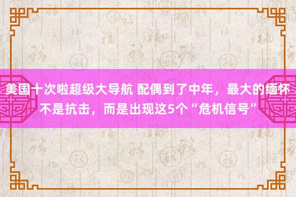 美国十次啦超级大导航 配偶到了中年，最大的缅怀不是抗击，而是出现这5个“危机信号”