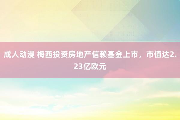 成人动漫 梅西投资房地产信赖基金上市，市值达2.23亿欧元