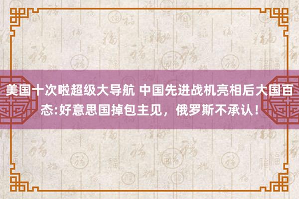 美国十次啦超级大导航 中国先进战机亮相后大国百态:好意思国掉包主见，俄罗斯不承认！