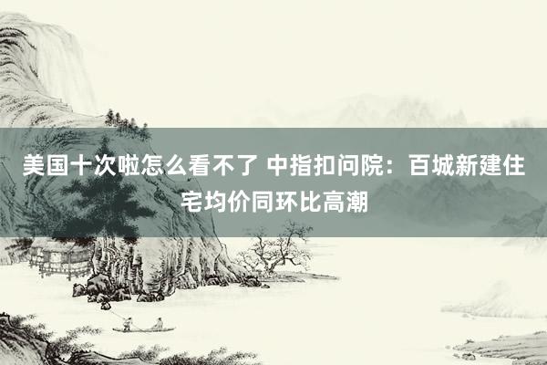 美国十次啦怎么看不了 中指扣问院：百城新建住宅均价同环比高潮