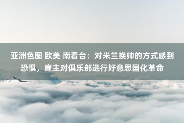 亚洲色图 欧美 南看台：对米兰换帅的方式感到恐惧，雇主对俱乐部进行好意思国化革命