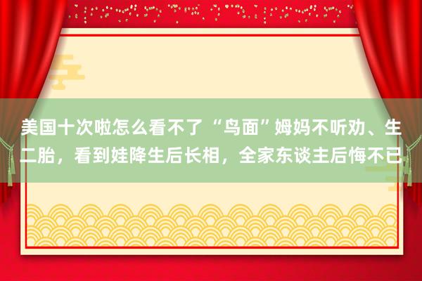 美国十次啦怎么看不了 “鸟面”姆妈不听劝、生二胎，看到娃降生后长相，全家东谈主后悔不已