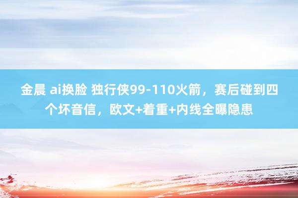 金晨 ai换脸 独行侠99-110火箭，赛后碰到四个坏音信，欧文+着重+内线全曝隐患