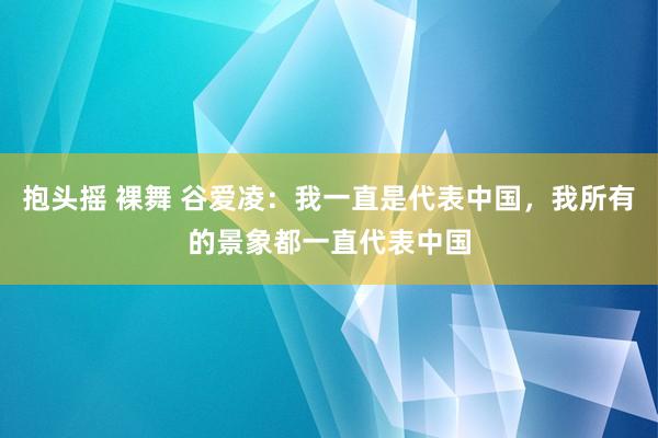 抱头摇 裸舞 谷爱凌：我一直是代表中国，我所有的景象都一直代表中国