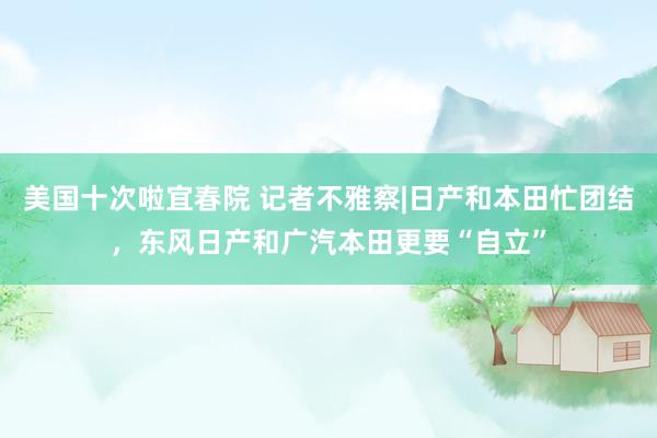 美国十次啦宜春院 记者不雅察|日产和本田忙团结，东风日产和广汽本田更要“自立”