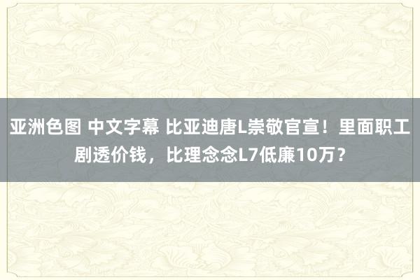 亚洲色图 中文字幕 比亚迪唐L崇敬官宣！里面职工剧透价钱，比理念念L7低廉10万？