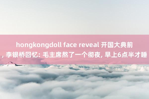 hongkongdoll face reveal 开国大典前， 李银桥回忆: 毛主席熬了一个彻夜， 早上6点半才睡