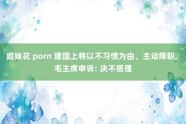 姐妹花 porn 建国上将以不习惯为由、主动降职， 毛主席申诉: 决不搭理