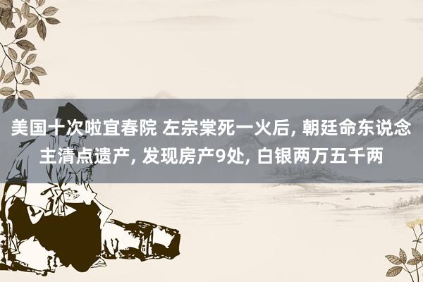 美国十次啦宜春院 左宗棠死一火后， 朝廷命东说念主清点遗产， 发现房产9处， 白银两万五千两