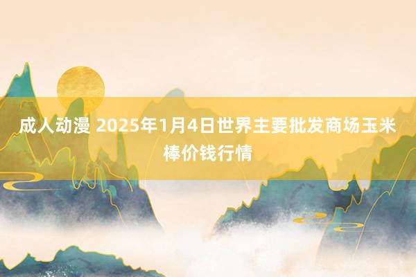 成人动漫 2025年1月4日世界主要批发商场玉米棒价钱行情