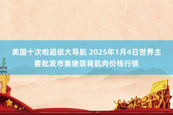 美国十次啦超级大导航 2025年1月4日世界主要批发市集猪颈背肌肉价钱行情