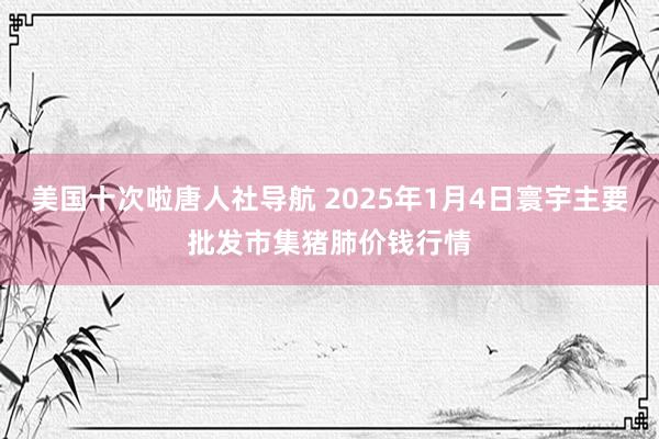 美国十次啦唐人社导航 2025年1月4日寰宇主要批发市集猪肺价钱行情