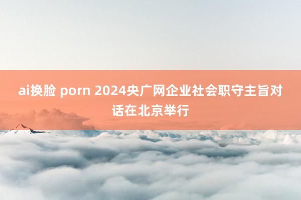 ai换脸 porn 2024央广网企业社会职守主旨对话在北京举行