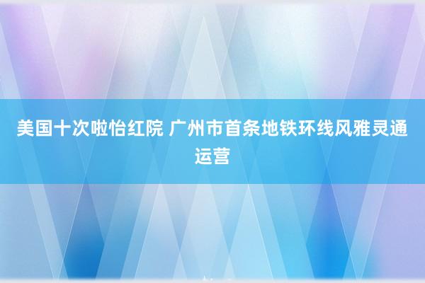 美国十次啦怡红院 广州市首条地铁环线风雅灵通运营