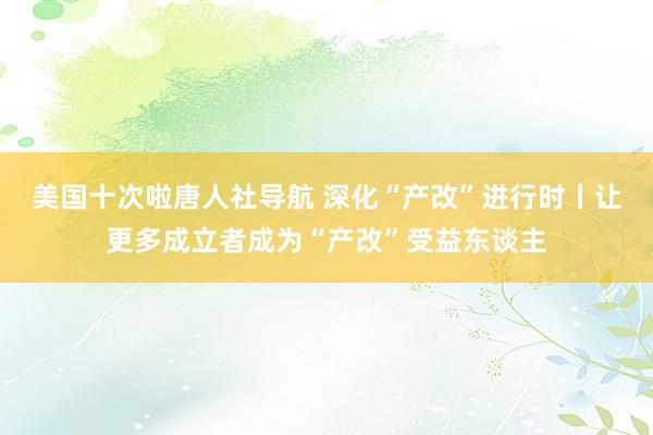 美国十次啦唐人社导航 深化“产改”进行时丨让更多成立者成为“产改”受益东谈主