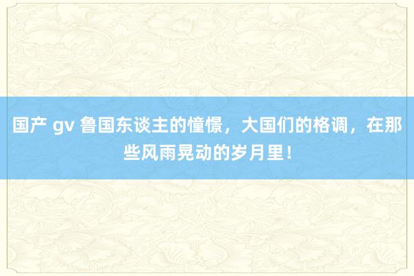 国产 gv 鲁国东谈主的憧憬，大国们的格调，在那些风雨晃动的岁月里！