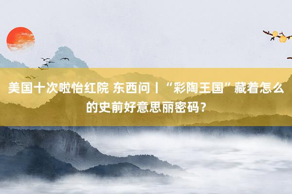 美国十次啦怡红院 东西问丨“彩陶王国”藏着怎么的史前好意思丽密码？