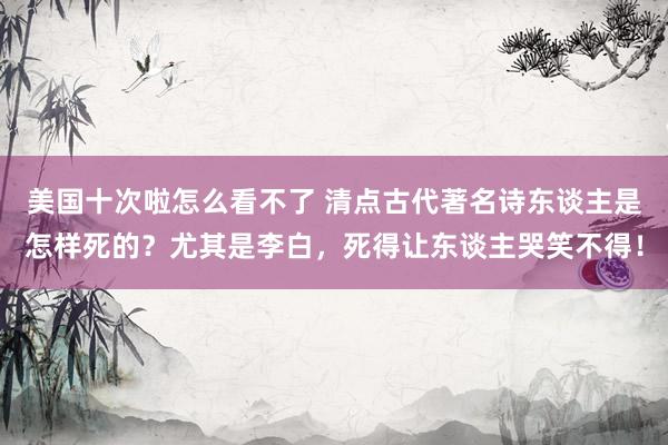 美国十次啦怎么看不了 清点古代著名诗东谈主是怎样死的？尤其是李白，死得让东谈主哭笑不得！