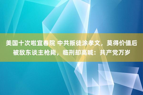 美国十次啦宜春院 中共叛徒涂孝文，莫得价值后被敌东谈主枪毙，临刑却高喊：共产党万岁