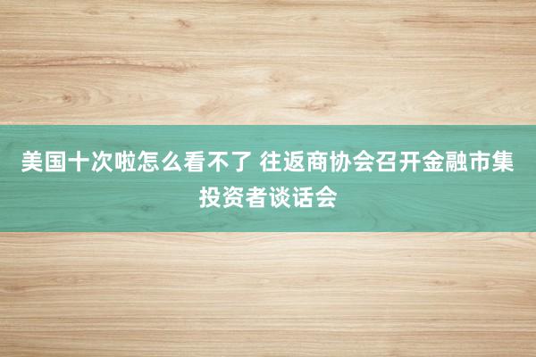 美国十次啦怎么看不了 往返商协会召开金融市集投资者谈话会