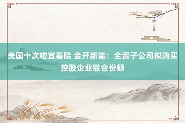 美国十次啦宜春院 金开新能：全资子公司拟购买控股企业联合份额