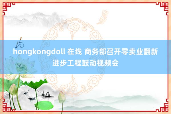 hongkongdoll 在线 商务部召开零卖业翻新进步工程鼓动视频会