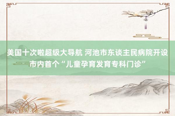 美国十次啦超级大导航 河池市东谈主民病院开设市内首个“儿童孕育发育专科门诊”