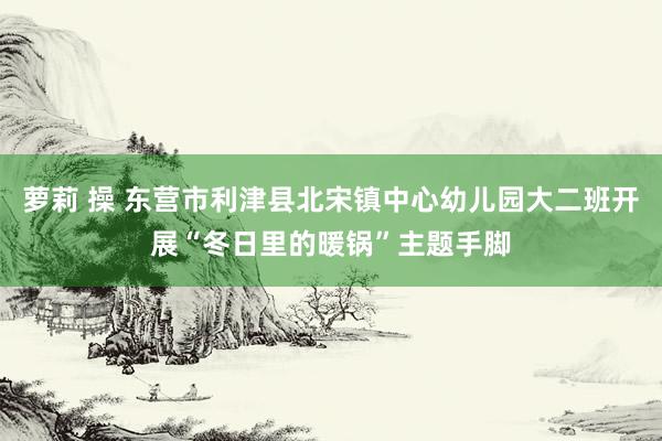 萝莉 操 东营市利津县北宋镇中心幼儿园大二班开展“冬日里的暖锅”主题手脚