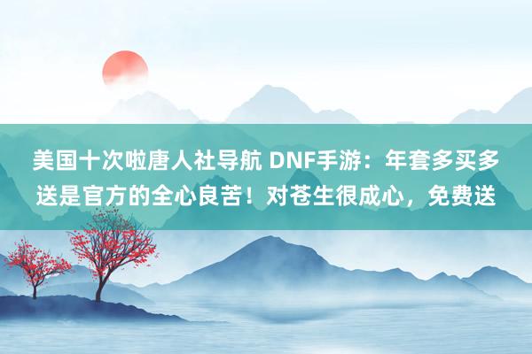 美国十次啦唐人社导航 DNF手游：年套多买多送是官方的全心良苦！对苍生很成心，免费送