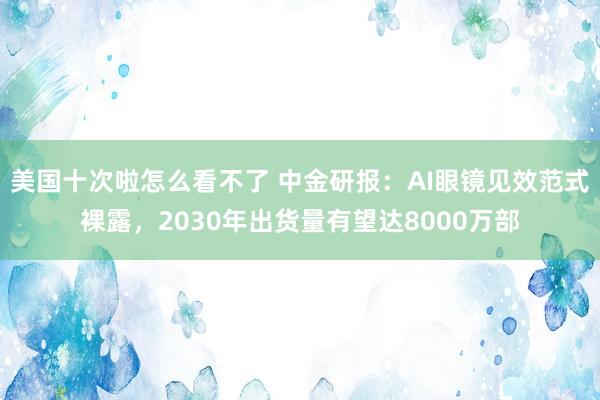 美国十次啦怎么看不了 中金研报：AI眼镜见效范式裸露，2030年出货量有望达8000万部