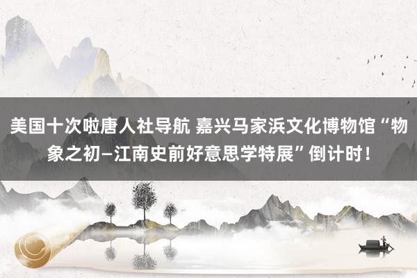 美国十次啦唐人社导航 嘉兴马家浜文化博物馆“物象之初—江南史前好意思学特展”倒计时！