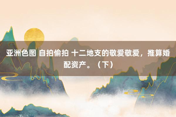 亚洲色图 自拍偷拍 十二地支的敬爱敬爱，推算婚配资产。（下）