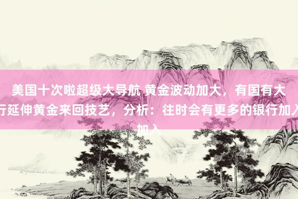 美国十次啦超级大导航 黄金波动加大，有国有大行延伸黄金来回技艺，分析：往时会有更多的银行加入