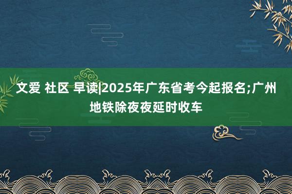 文爱 社区 早读|2025年广东省考今起报名;广州地铁除夜夜延时收车