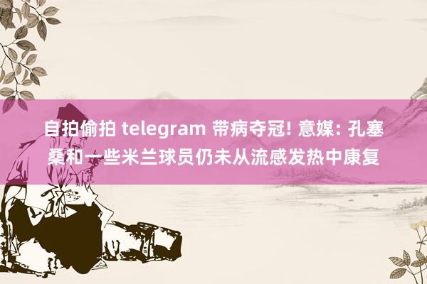 自拍偷拍 telegram 带病夺冠! 意媒: 孔塞桑和一些米兰球员仍未从流感发热中康复