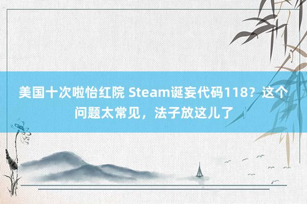 美国十次啦怡红院 Steam诞妄代码118？这个问题太常见，法子放这儿了