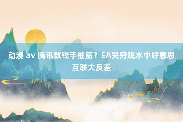 动漫 av 腾讯数钱手抽筋？EA哭穷跳水中好意思互联大反差