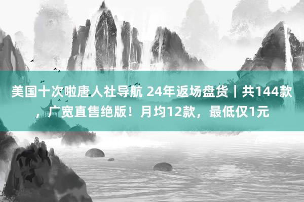 美国十次啦唐人社导航 24年返场盘货｜共144款，广宽直售绝版！月均12款，最低仅1元