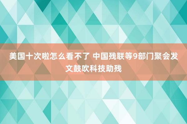 美国十次啦怎么看不了 中国残联等9部门聚会发文鼓吹科技助残