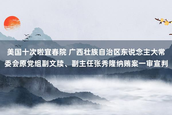 美国十次啦宜春院 广西壮族自治区东说念主大常委会原党组副文牍、副主任张秀隆纳贿案一审宣判