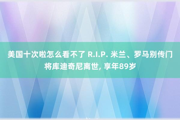 美国十次啦怎么看不了 R.I.P. 米兰、罗马别传门将库迪奇尼离世， 享年89岁