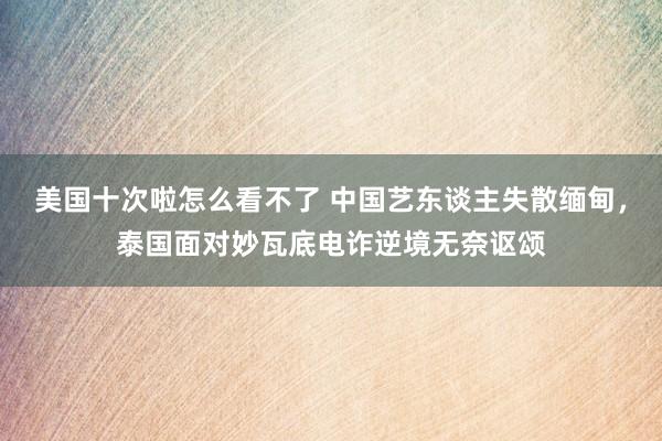 美国十次啦怎么看不了 中国艺东谈主失散缅甸，泰国面对妙瓦底电诈逆境无奈讴颂