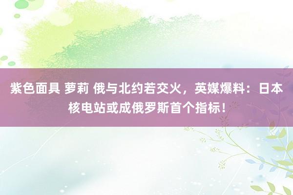 紫色面具 萝莉 俄与北约若交火，英媒爆料：日本核电站或成俄罗斯首个指标！