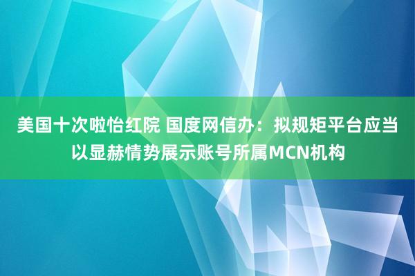 美国十次啦怡红院 国度网信办：拟规矩平台应当以显赫情势展示账号所属MCN机构